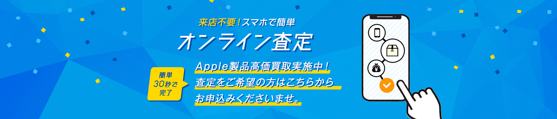 来店不要！スマホで簡単オンライン査定　簡単30秒で完了 Apple製品高価買取実施中！ お気軽にお申込みくださいませ。