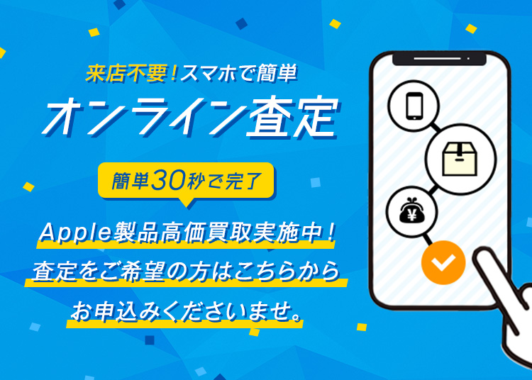 来店不要！スマホで簡単オンライン査定　簡単30秒で完了 Apple製品高価買取実施中！ お気軽にお申込みくださいませ。